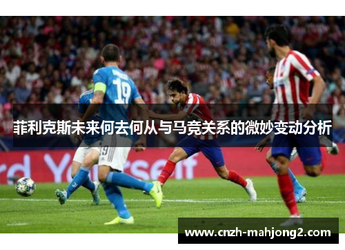 菲利克斯未来何去何从与马竞关系的微妙变动分析