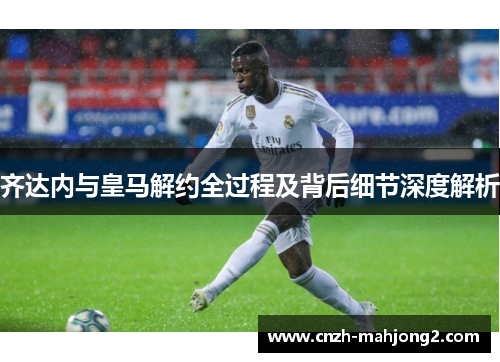 齐达内与皇马解约全过程及背后细节深度解析