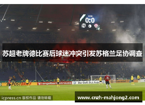 苏超老牌德比赛后球迷冲突引发苏格兰足协调查