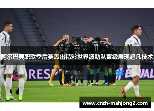 阿尔巴美职联季后赛轰出精彩世界波助队晋级展现超凡技术